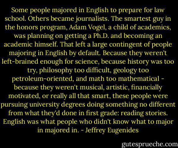 Some people majored in English to prepare for law school. Others became journalists. The smartest guy in the honors program, Adam Vogel, a child of academics, was planning on getting a Ph.D. and becoming an academic himself. That left a large contingent of people majoring in English by default. Because they weren't left-brained enough for science, because history was too try, philosophy too difficult, geology too petroleum-oriented, and math too mathematical - because they weren't musical, artistic, financially motivated, or really all that smart, these people were pursuing university degrees doing something no different from what they'd done in first grade: reading stories. English was what people who didn't know what to major in majored in. - Jeffrey Eugenides