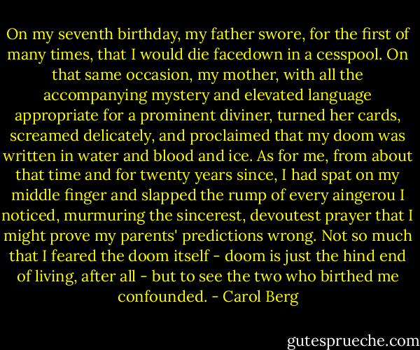 On my seventh birthday, my father swore, for the first of many times, that I would die facedown in a cesspool. On that same occasion, my mother, with all the accompanying mystery and elevated language appropriate for a prominent diviner, turned her cards, screamed delicately, and proclaimed that my doom was written in water and blood and ice. As for me, from about that time and for twenty years since, I had spat on my middle finger and slapped the rump of every aingerou I noticed, murmuring the sincerest, devoutest prayer that I might prove my parents' predictions wrong. Not so much that I feared the doom itself - doom is just the hind end of living, after all - but to see the two who birthed me confounded. - Carol Berg