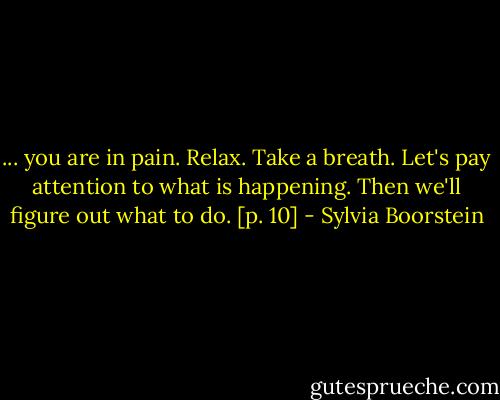... you are in pain. Relax. Take a breath. Let's pay attention to what is happening. Then we'll figure out what to do. [p. 10] - Sylvia Boorstein
