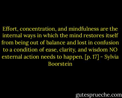 Effort, concentration, and mindfulness are the internal ways in which the mind restores itself from being out of balance and lost in confusion to a condition of ease, clarity, and wisdom NO external action needs to happen. [p. 17] - Sylvia Boorstein