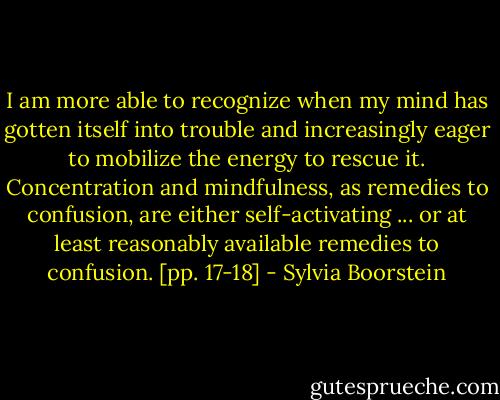 I am more able to recognize when my mind has gotten itself into trouble and increasingly eager to mobilize the energy to rescue it. Concentration and mindfulness, as remedies to confusion, are either self-activating ... or at least reasonably available remedies to confusion. [pp. 17-18] - Sylvia Boorstein