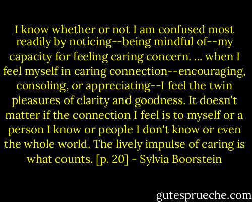 I know whether or not I am confused most readily by noticing--being mindful of--my capacity for feeling caring concern. ... when I feel myself in caring connection--encouraging, consoling, or appreciating--I feel the twin pleasures of clarity and goodness. It doesn't matter if the connection I feel is to myself or a person I know or people I don't know or even the whole world. The lively impulse of caring is what counts. [p. 20] - Sylvia Boorstein