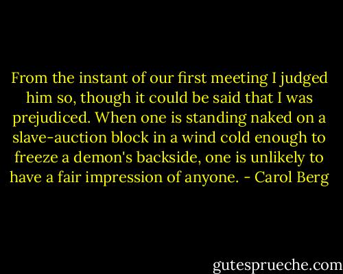 From the instant of our first meeting I judged him so, though it could be said that I was prejudiced. When one is standing naked on a slave-auction block in a wind cold enough to freeze a demon's backside, one is unlikely to have a fair impression of anyone. - Carol Berg