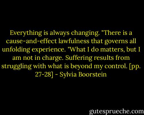 Everything is always changing.<br />"There is a cause-and-effect lawfulness that governs all unfolding experience.<br />"What I do matters, but I am not in charge. Suffering results from struggling with what is beyond my control. [pp. 27-28] - Sylvia Boorstein