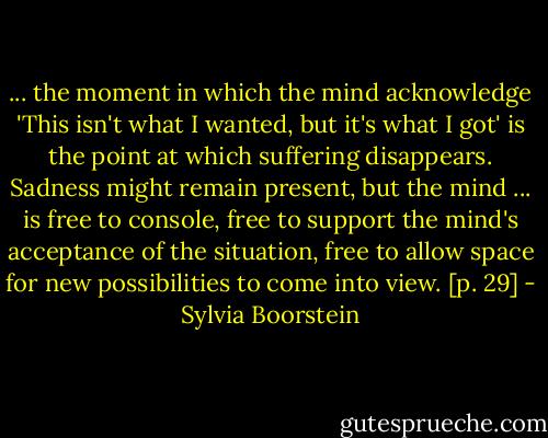 ... the moment in which the mind acknowledge 'This isn't what I wanted, but it's what I got' is the point at which suffering disappears. Sadness might remain present, but the mind ... is free to console, free to support the mind's acceptance of the situation, free to allow space for new possibilities to come into view. [p. 29] - Sylvia Boorstein