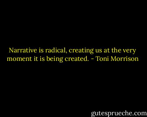 Narrative is radical, creating us at the very moment it is being created. - Toni Morrison
