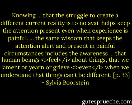 Knowing ... that the struggle to create a different current reality is to no avail helps keep the attention present even when experience is painful. ... the same wisdom that keeps the attention alert and present in painful circumstances includes the awareness ... that human beings <i>feel</i> about things, that we lament or yearn or grieve <i>even</i> when we understand that things can't be different. [p. 33] - Sylvia Boorstein