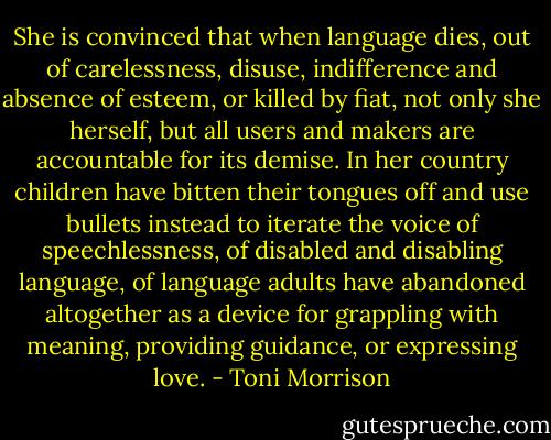 She is convinced that when language dies, out of carelessness, disuse, indifference and absence of esteem, or killed by fiat, not only she herself, but all users and makers are accountable for its demise. In her country children have bitten their tongues off and use bullets instead to iterate the voice of speechlessness, of disabled and disabling language, of language adults have abandoned altogether as a device for grappling with meaning, providing guidance, or expressing love. - Toni Morrison