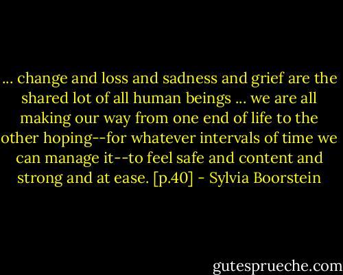 ... change and loss and sadness and grief are the shared lot of all human beings ... we are all making our way from one end of life to the other hoping--for whatever intervals of time we can manage it--to feel safe and content and strong and at ease. [p.40] - Sylvia Boorstein