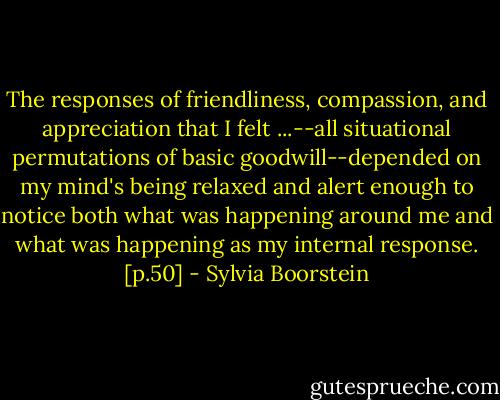 The responses of friendliness, compassion, and appreciation that I felt ...--all situational permutations of basic goodwill--depended on my mind's being relaxed and alert enough to notice both what was happening around me and what was happening as my internal response. [p.50] - Sylvia Boorstein