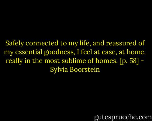 Safely connected to my life, and reassured of my essential goodness, I feel at ease, at home, really in the most sublime of homes. [p. 58] - Sylvia Boorstein