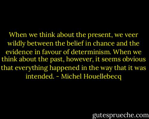 When we think about the present, we veer wildly between the belief in chance and the evidence in favour of determinism. When we think about the past, however, it seems obvious that everything happened in the way that it was intended. - Michel Houellebecq