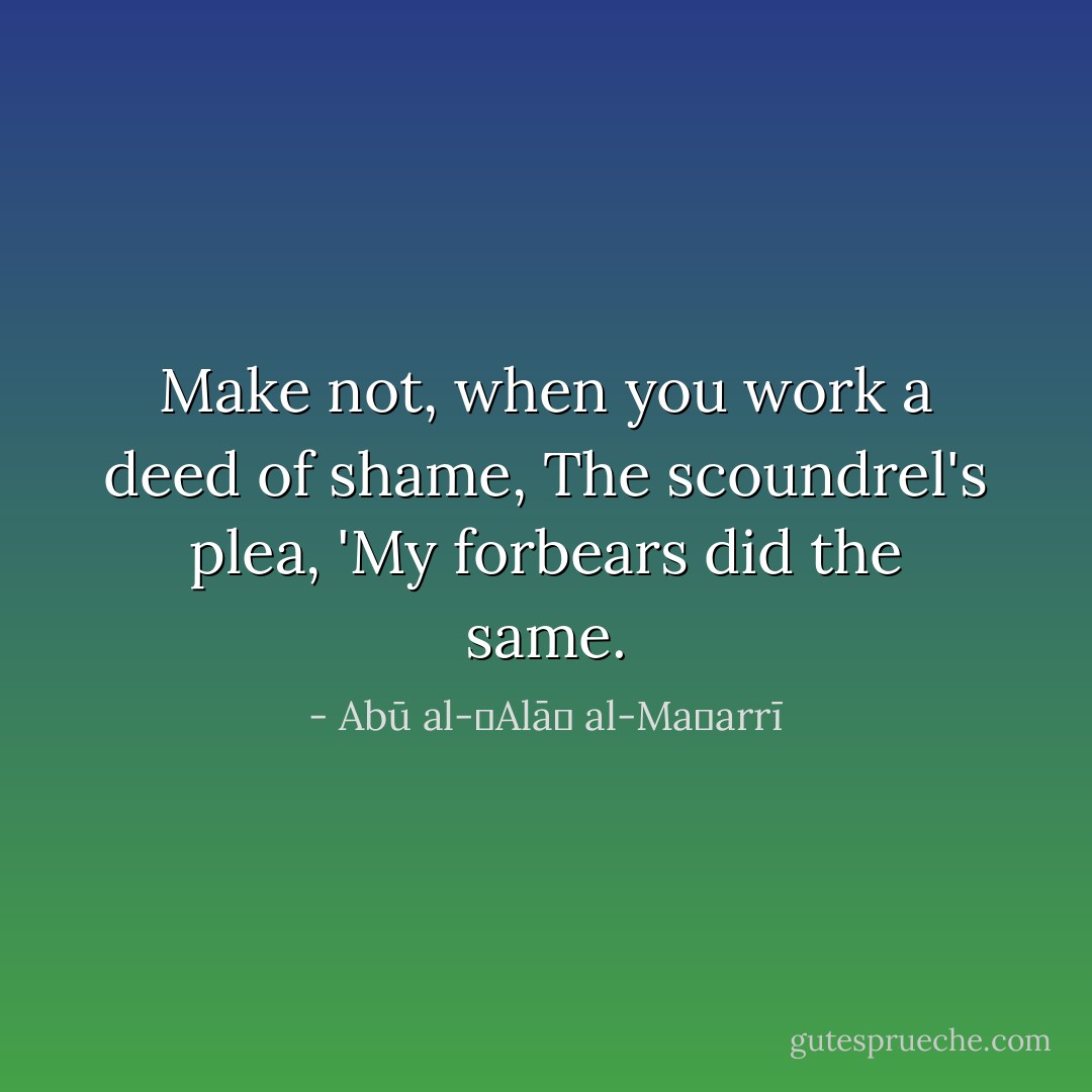 Make not, when you work a deed of shame, The scoundrel's plea, 'My forbears did the same. - Abū al-ʿAlāʾ al-Maʿarrī