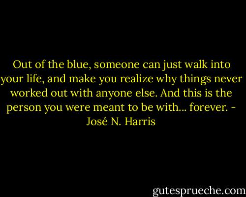 Out of the blue, someone can just walk into your life, and make you realize why things never worked out with anyone else. And this is the person you were meant to be with... forever. - José N. Harris