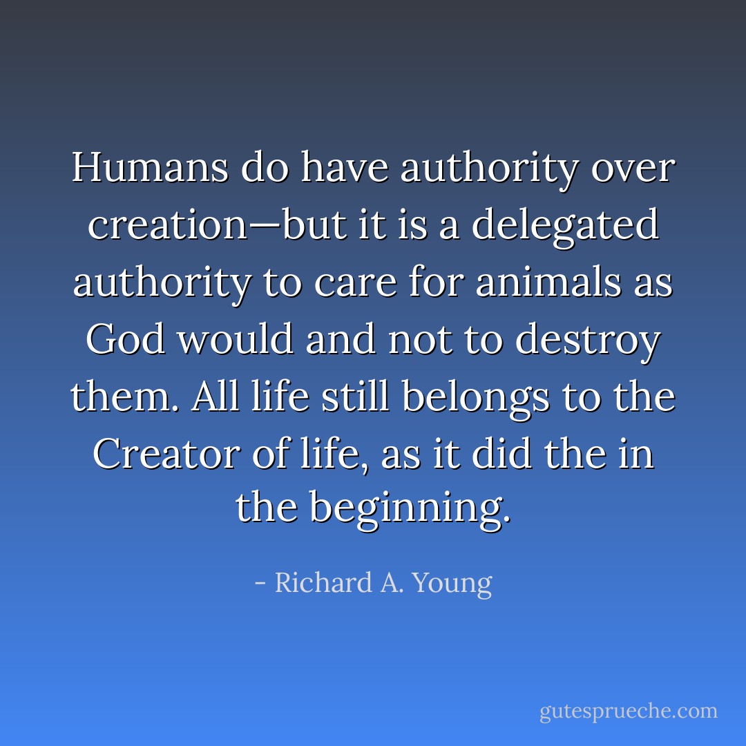Humans do have authority over creation—but it is a delegated authority to care for animals as God would and not to destroy them. All life still belongs to the Creator of life, as it did the in the beginning. - Richard A. Young