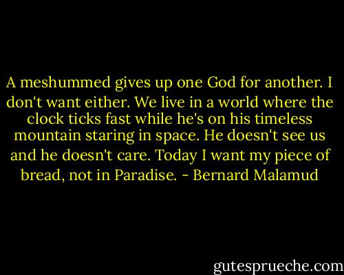 A meshummed gives up one God for another. I don't want either. We live in a world where the clock ticks fast while he's on his timeless mountain staring in space. He doesn't see us and he doesn't care. Today I want my piece of bread, not in Paradise. - Bernard Malamud