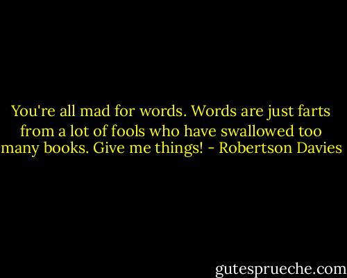 You're all mad for words. Words are just farts from a lot of fools who have swallowed too many books. Give me things! - Robertson Davies