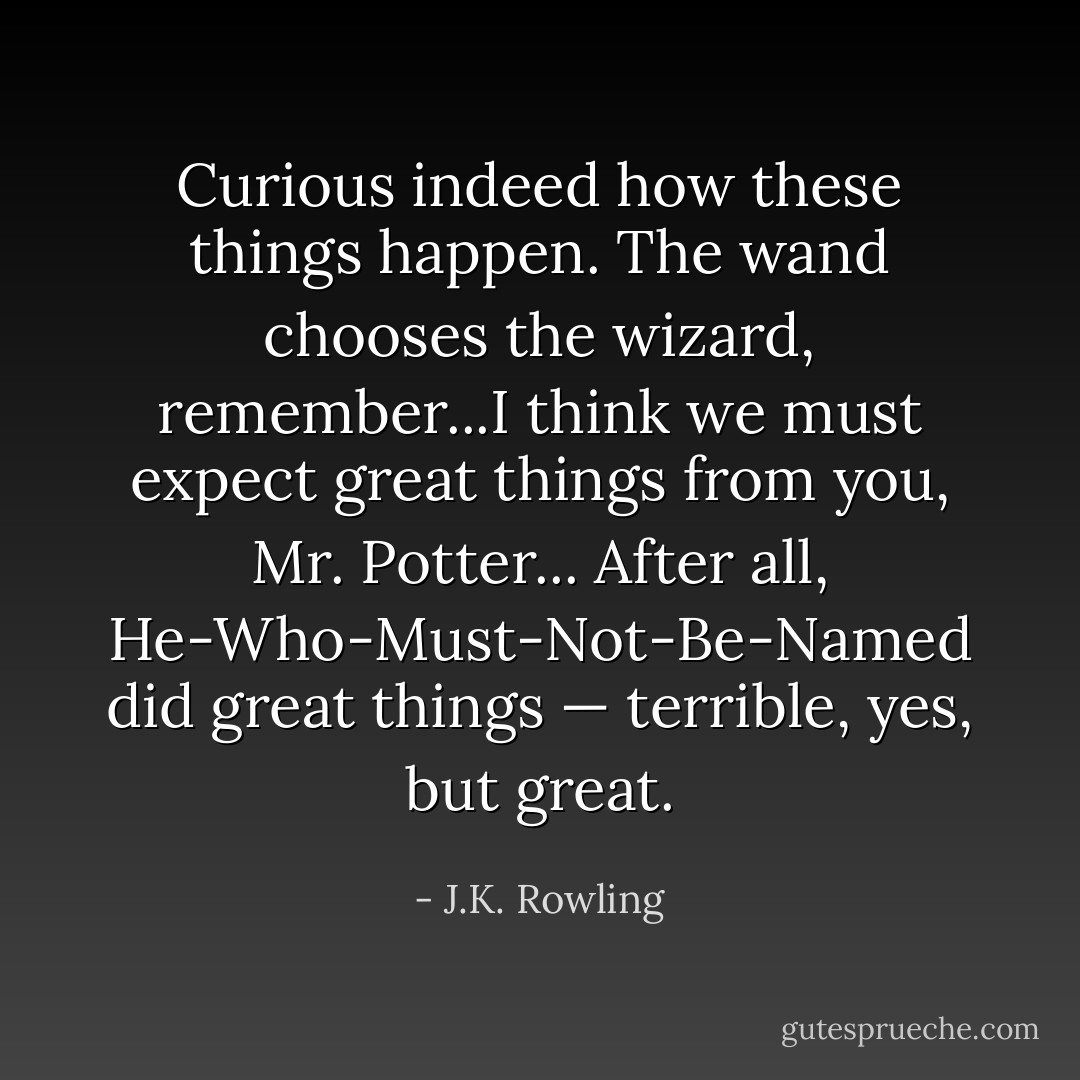Curious indeed how these things happen. The wand chooses the wizard, remember...I think we must expect great things from you, Mr. Potter... After all, He-Who-Must-Not-Be-Named did great things — terrible, yes, but great. - J.K. Rowling