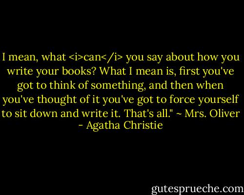 I mean, what <i>can</i> you say about how you write your books? What I mean is, first you've got to think of something, and then when you've thought of it you've got to force yourself to sit down and write it. That's all." ~ Mrs. Oliver - Agatha Christie