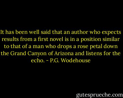 It has been well said that an author who expects results from a first novel is in a position similar to that of a man who drops a rose petal down the Grand Canyon of Arizona and listens for the echo. - P.G. Wodehouse