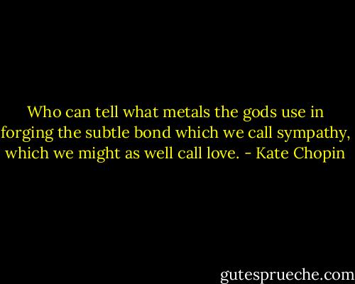 Who can tell what metals the gods use in forging the subtle bond which we call sympathy, which we might as well call love. - Kate Chopin