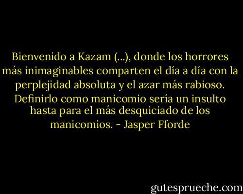 Bienvenido a Kazam (...), donde los horrores más inimaginables comparten el día a día con la perplejidad absoluta y el azar más rabioso. Definirlo como manicomio sería un insulto hasta para el más desquiciado de los manicomios. - Jasper Fforde