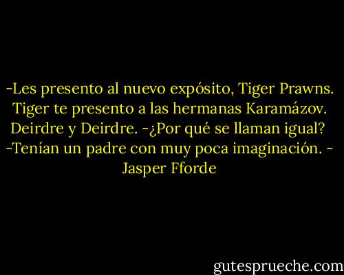 -Les presento al nuevo expósito, Tiger Prawns. Tiger te presento a las hermanas Karamázov. Deirdre y Deirdre.<br />-¿Por qué se llaman igual? <br />-Tenían un padre con muy poca imaginación. - Jasper Fforde
