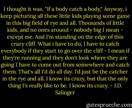 I thought it was, "If a body catch a body," Anyway, i keep picturing all these little kids playing some game in this big field of rye and all. Thousands of little kids, and no ones around - nobody big I mean - except me. And I'm standing on the edge of this crazy cliff. What i have to do, I have to catch everybody if they start to go over the cliff - I mean if they're running and they don't look where they are going I have to come out from somewhere and catch them. That's all I'd do all day. I'd just be the catcher in the rye and all. I know its crazy, but that the only thing I's really like to be. I know its crazy. - J.D. Salinger