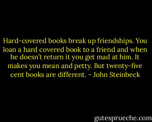 Hard-covered books break up friendships. You loan a hard covered book to a friend and when he doesn’t return it you get mad at him. It makes you mean and petty. But twenty-five cent books are different. - John Steinbeck