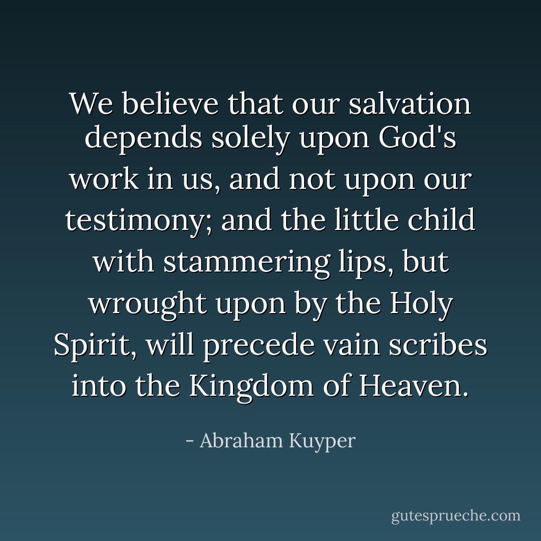 We believe that our salvation depends solely upon God's work in us, and not upon our testimony; and the little child with stammering lips, but wrought upon by the Holy Spirit, will precede vain scribes into the Kingdom of Heaven. - Abraham Kuyper