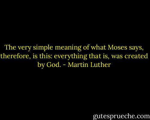 The very simple meaning of what Moses says, therefore, is this: everything that is, was created by God. - Martin Luther