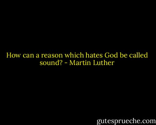How can a reason which hates God be called sound? - Martin Luther