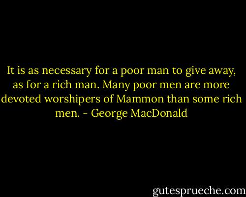 It is as necessary for a poor man to give away, as for a rich man. Many poor men are more devoted worshipers of Mammon than some rich men. - George MacDonald
