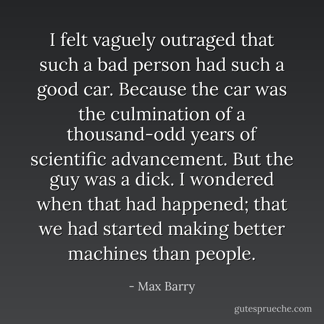 I felt vaguely outraged that such a bad person had such a good car. Because the car was the culmination of a thousand-odd years of scientific advancement. But the guy was a dick. I wondered when that had happened; that we had started making better machines than people. - Max Barry