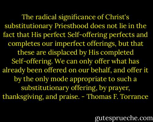 The radical significance of Christ's substitutionary Priesthood does not lie in the fact that His perfect Self-offering perfects and completes our imperfect offerings, but that these are displaced by His completed Self-offering. We can only offer what has already been offered on our behalf, and offer it by the only mode appropriate to such a substitutionary offering, by prayer, thanksgiving, and praise. - Thomas F. Torrance
