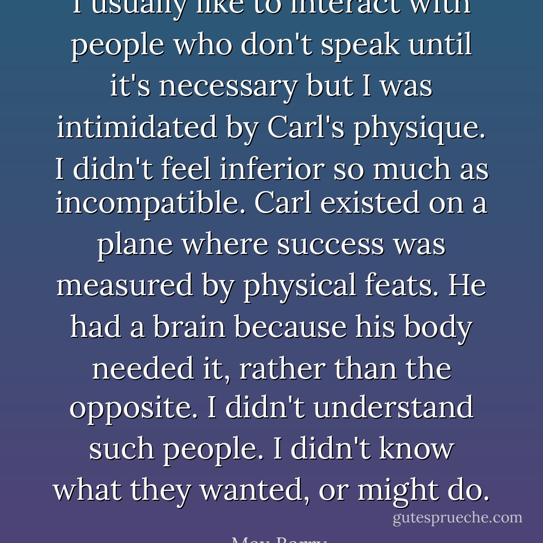 I usually like to interact with people who don't speak until it's necessary but I was intimidated by Carl's physique. I didn't feel inferior so much as incompatible. Carl existed on a plane where success was measured by physical feats. He had a brain because his body needed it, rather than the opposite. I didn't understand such people. I didn't know what they wanted, or might do. - Max Barry