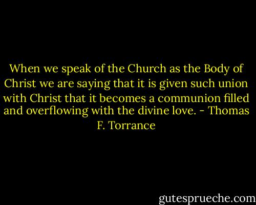 When we speak of the Church as the Body of Christ we are saying that it is given such union with Christ that it becomes a communion filled and overflowing with the divine love. - Thomas F. Torrance