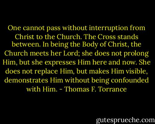 One cannot pass without interruption from Christ to the Church. The Cross stands between. In being the Body of Christ, the Church meets her Lord; she does not prolong Him, but she expresses Him here and now. She does not replace Him, but makes Him visible, demonstrates Him without being confounded with Him. - Thomas F. Torrance
