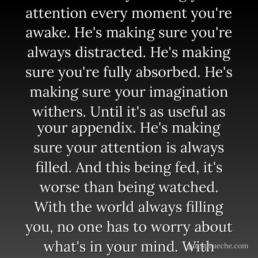 Big Brother isn't watching. He's singing and dancing. He's pulling rabbits out of a hat. Big Brother's busy holding your attention every moment you're awake. He's making sure you're always distracted. He's making sure you're fully absorbed. He's making sure your imagination withers. Until it's as useful as your appendix. He's making sure your attention is always filled. And this being fed, it's worse than being watched. With the world always filling you, no one has to worry about what's in your mind. With everyone's imagination atrophied, no one will ever be a threat to the world. - Chuck Palahniuk