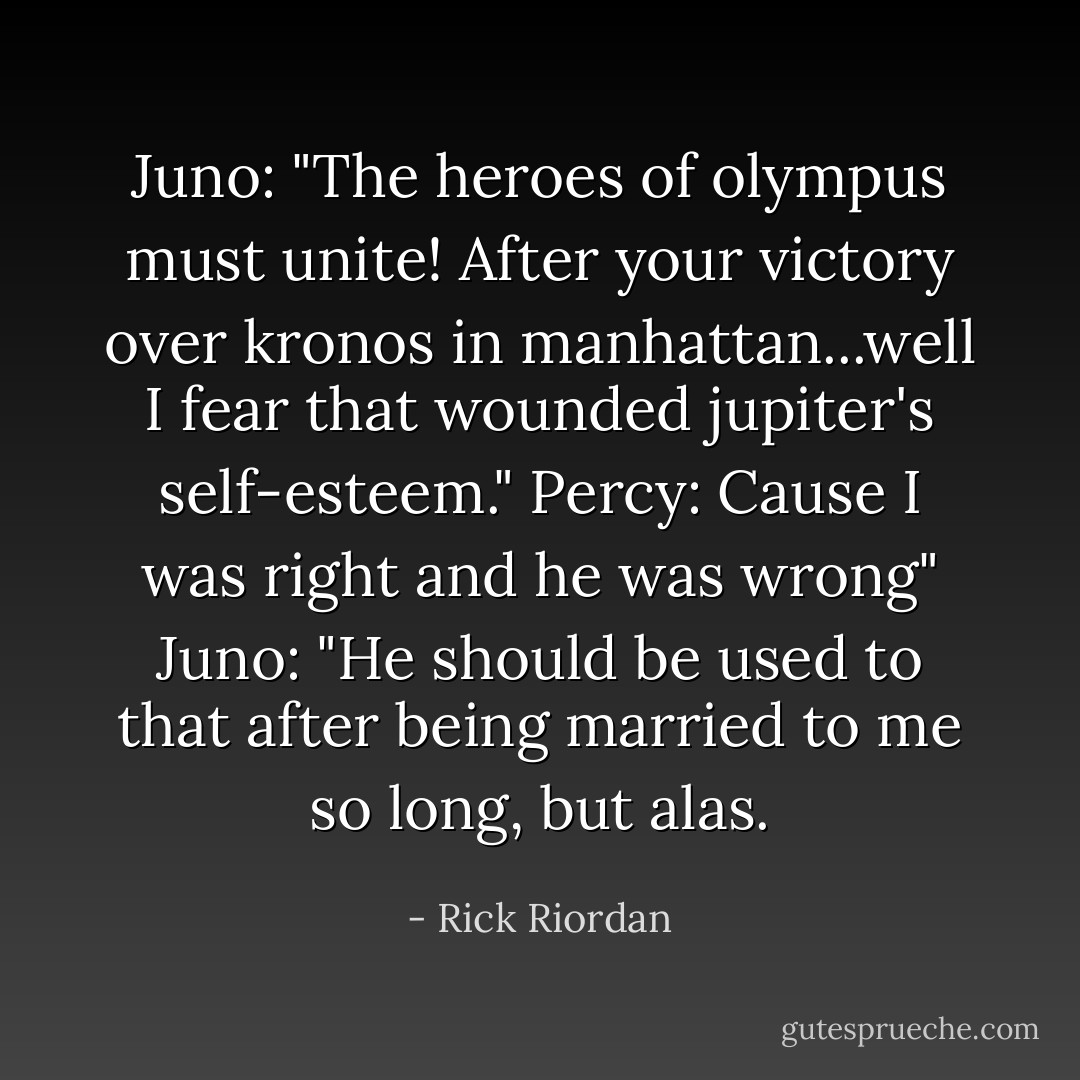 Juno: "The heroes of olympus must unite! After your victory over kronos in manhattan...well I fear that wounded jupiter's self-esteem."<br />Percy: Cause I was right and he was wrong"<br />Juno: "He should be used to that after being married to me so long, but alas. - Rick Riordan