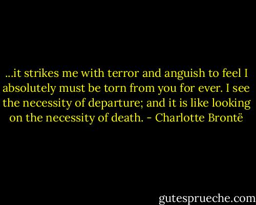 ...it strikes me with terror and anguish to feel I absolutely must be torn from you for ever. I see the necessity of departure; and it is like looking on the necessity of death. - Charlotte Brontë