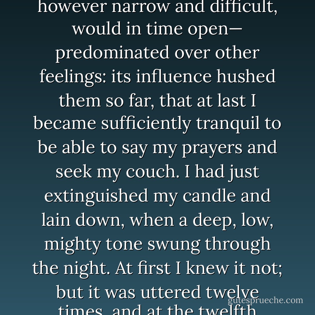 A strong, vague persuasion that it was better to go forward than backward, and that I could go forward— that a way, however narrow and difficult, would in time open— predominated over other feelings: its influence hushed them so far, that at last I became sufficiently tranquil to be able to say my prayers and seek my couch. I had just extinguished my candle and lain down, when a deep, low, mighty tone swung through the night. At first I knew it not; but it was uttered twelve times, and at the twelfth colossal hum and trembling knell, I said: “I lie in the shadow of St. Paul’s. - Charlotte Brontë