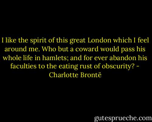 I like the spirit of this great London which I feel around me. Who but a coward would pass his whole life in hamlets; and for ever abandon his faculties to the eating rust of obscurity? - Charlotte Brontë