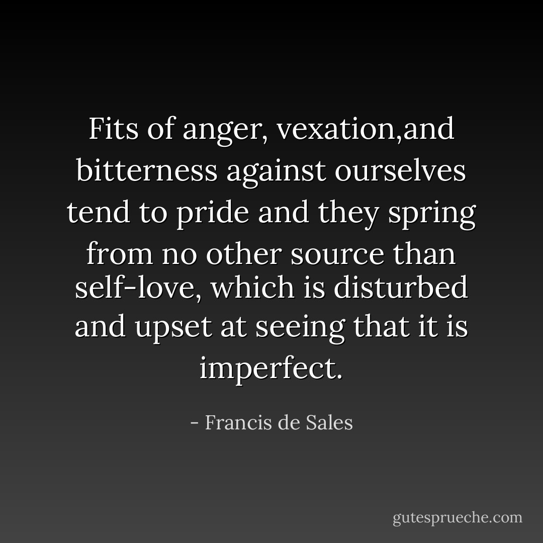 Fits of anger, vexation,and bitterness against ourselves tend to pride and they spring from no other source than self-love, which is disturbed and upset at seeing that it is imperfect. - Francis de Sales