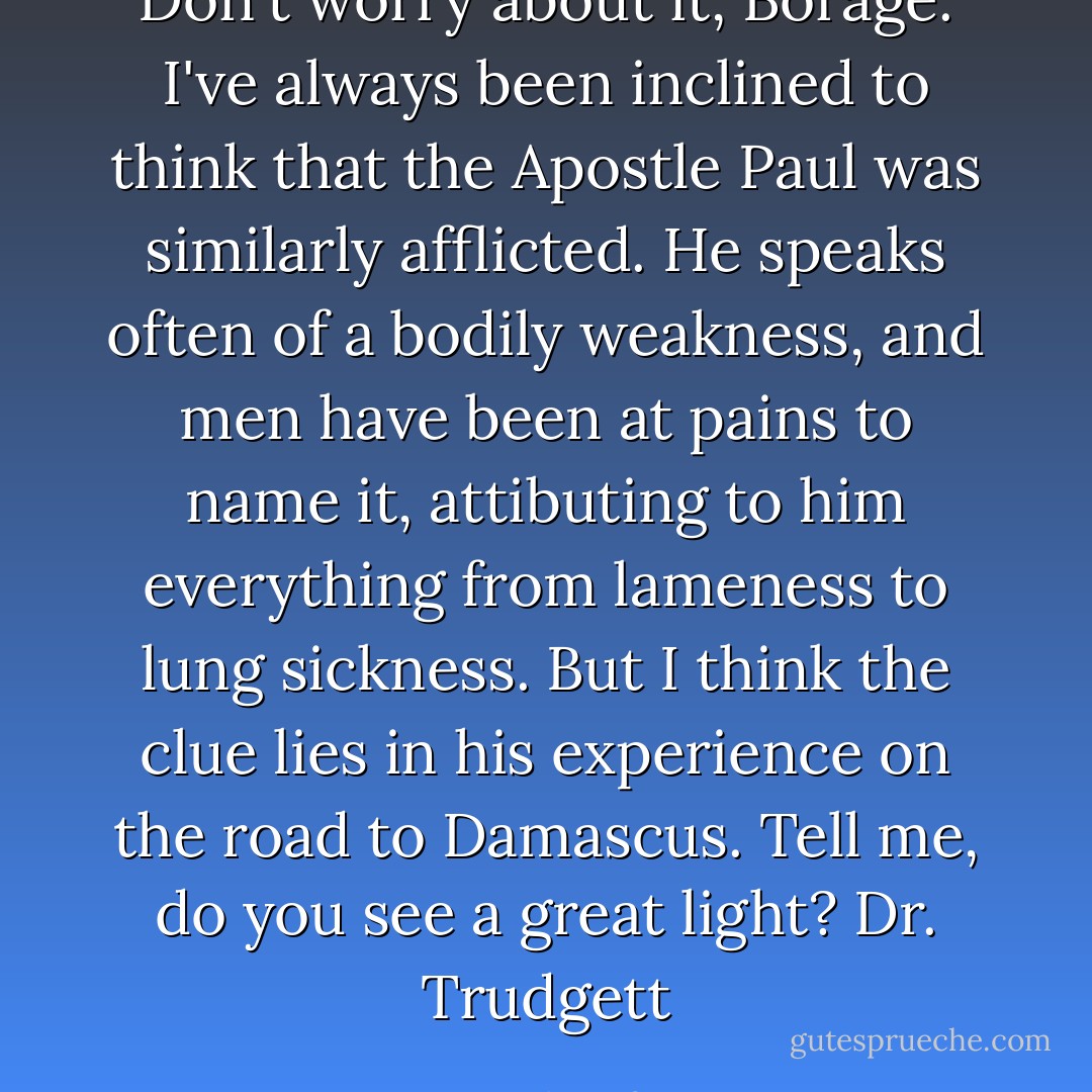 Don't worry about it, Borage. I've always been inclined to think that the Apostle Paul was similarly afflicted. He speaks often of a bodily weakness, and men have been at pains to name it, attibuting to him everything from lameness to lung sickness. But I think the clue lies in his experience on the road to Damascus. Tell me, do you see a great light?<br />Dr. Trudgett - Norah Lofts
