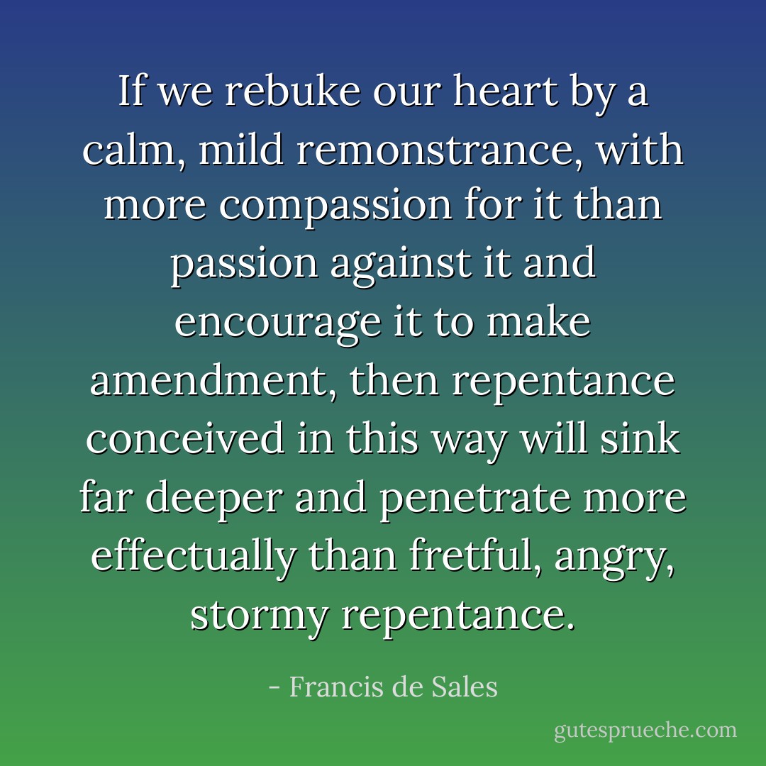 If we rebuke our heart by a calm, mild remonstrance, with more compassion for it than passion against it and encourage it to make amendment, then repentance conceived in this way will sink far deeper and penetrate more effectually than fretful, angry, stormy repentance. - Francis de Sales