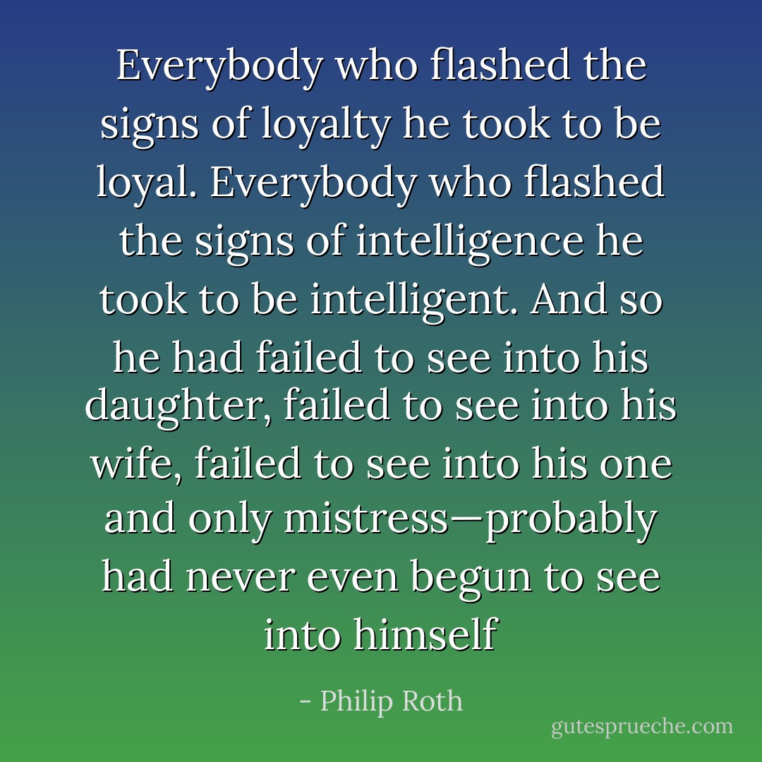 Everybody who flashed the signs of loyalty he took to be loyal. Everybody who flashed the signs of intelligence he took to be intelligent. And so he had failed to see into his daughter, failed to see into his wife, failed to see into his one and only mistress—probably had never even begun to see into himself - Philip Roth