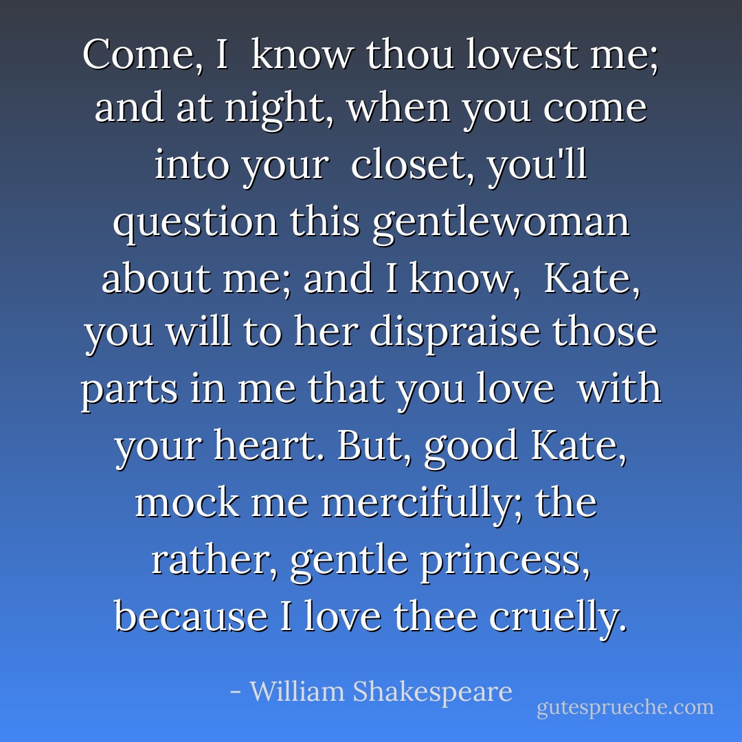 Come, I <br />know thou lovest me; and at night, when you come into your <br />closet, you'll question this gentlewoman about me; and I know, <br />Kate, you will to her dispraise those parts in me that you love <br />with your heart. But, good Kate, mock me mercifully; the <br />rather, gentle princess, because I love thee cruelly. - William Shakespeare
