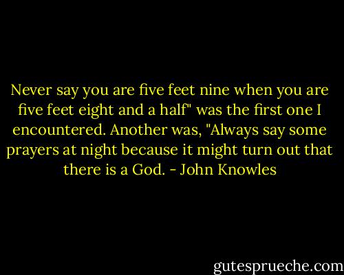 Never say you are five feet nine when<br />you are five feet eight and a half" was the first one I encountered.<br />Another was, "Always say some prayers at night because it might turn<br />out that there is a God. - John Knowles