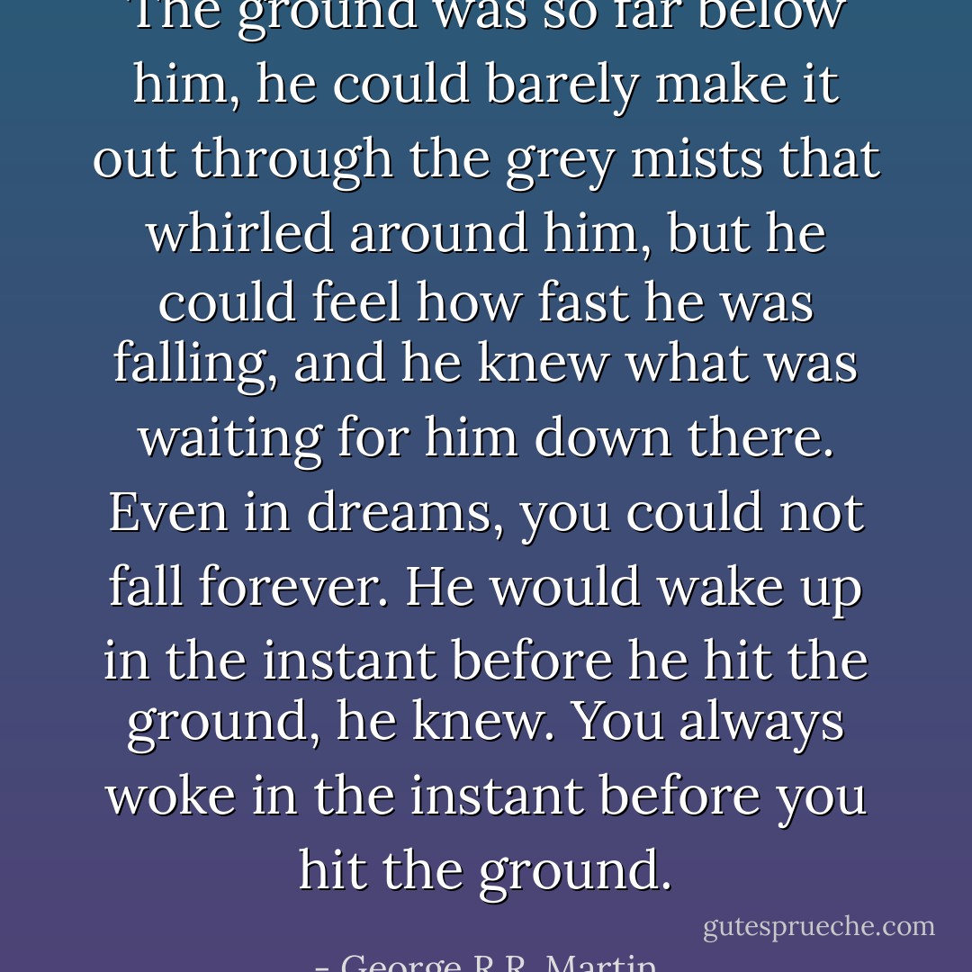 The ground was so far below him, he could barely make it out through the grey mists that whirled around him, but he could feel how fast he was falling, and he knew what was waiting for him down there. Even in dreams, you could not fall forever. He would wake up in the instant before he hit the ground, he knew. You always woke in the instant before you hit the ground. - George R.R. Martin